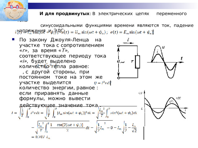  И для продвинутых : В  электрических  цепях   переменного  тока   синусоидальными  функциями  времени  являются  ток,  падение  напряжения  и  ЭДС: По  закону  Джоуля-Ленца   на  участке  тока с сопротивлением  « r» ,  за  время « T» ,  соответствующее  периоду  тока   «i» ,  будет  выделено  количество тепла  равное:  , с  другой  стороны,  при  постоянном   токе  на  этом  же  участке  выделится    количество  энергии, равное : если  приравнять  данные  формулы,  можно  вывести  действующее  значение  тока  . 