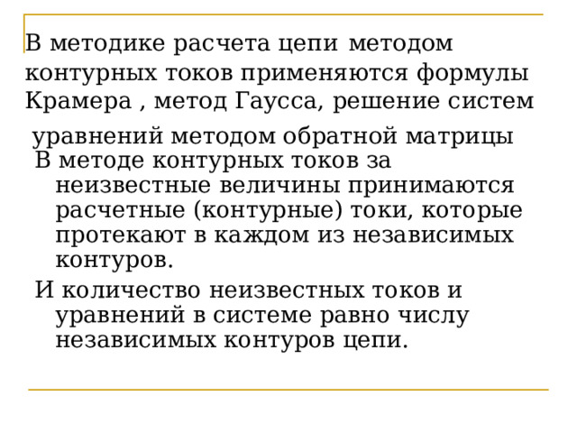 В методике расчета цепи  методом контурных токов применяются формулы Крамера , метод Гаусса, решение систем уравнений методом обратной матрицы  В методе контурных токов за неизвестные величины принимаются расчетные (контурные) токи, которые протекают в каждом из независимых контуров. И количество неизвестных токов и уравнений в системе равно числу независимых контуров цепи. 