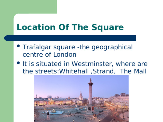 Location Of The Square Trafalgar square -the geographical centre of London It is situated in Westminster, where are the streets:Whitehall ,Strand, The Mall 