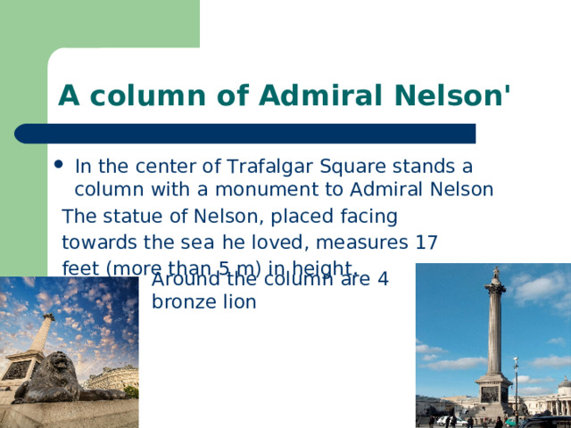 A column of Admiral Nelson' In the center of Trafalgar Square stands a column with a monument to Admiral Nelson The statue of Nelson, placed facing towards the sea  he loved, measures 17 feet (more than 5 m) in height . Around the column are 4 bronze lion 