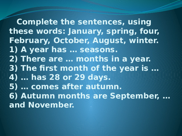  Complete the sentences, using these words: January, spring, four, February, October, August, winter.  1) A year has … seasons.  2) There are … months in a year.  3) The first month of the year is …  4) … has 28 or 29 days.  5) … comes after autumn.  6) Autumn months are September, … and November.       