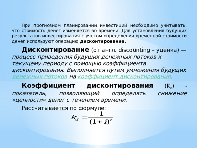  При прогнозном планировании инвестиций необходимо учитывать, что стоимость денег изменяется во времени. Для установления будущих результатов инвестирования с учетом определения временной стоимости денег используют операцию дисконтирование.  Дисконтирование  (от англ. discounting – уценка) — процесс приведения будущих денежных потоков к текущему периоду с помощью коэффициента дисконтирования . Выполняется путем умножения будущих денежных потоков на коэффициент дисконтирования .  Коэффициент дисконтирования (K d ) - показатель, позволяющий определять снижение «ценности» денег с течением времени.  Рассчитывается по формуле:  