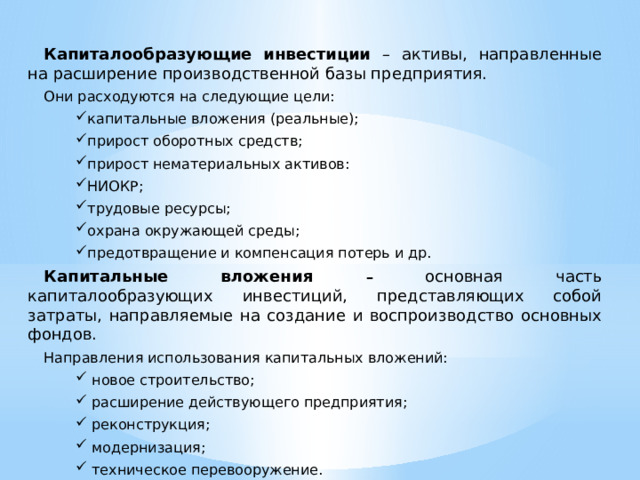 Капиталообразующие инвестиции – активы, направленные на расширение производственной базы предприятия. Они расходуются на следующие цели: капитальные вложения (реальные); прирост оборотных средств; прирост нематериальных активов: НИОКР; трудовые ресурсы; охрана окружающей среды; предотвращение и компенсация потерь и др. капитальные вложения (реальные); прирост оборотных средств; прирост нематериальных активов: НИОКР; трудовые ресурсы; охрана окружающей среды; предотвращение и компенсация потерь и др. Капитальные вложения – основная часть капиталообразующих инвестиций, представляющих собой затраты, направляемые на создание и воспроизводство основных фондов. Направления использования капитальных вложений:  новое строительство;  расширение действующего предприятия;  реконструкция;  модернизация;  техническое перевооружение.  новое строительство;  расширение действующего предприятия;  реконструкция;  модернизация;  техническое перевооружение. 
