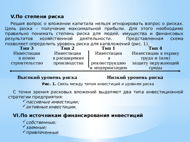 По степени риска Решая вопрос о вложении капитала нельзя игнорировать вопрос о рисках. Цель риска – получение максимальной прибыли. Для этого необходимо правильно понимать степень риска для людей, имущества и финансовых результатов хозяйственной деятельности.  Представленная схема позволяет определить уровень риска для капвложений (рис. 1). Тип 3 Тип 2 Инвестиции в новое Инвестиции Тип 1  в расширение строительство Тип 4 Высокий уровень риска Инвестиции  производства  в реконструкцию и модернизацию Инвестиции в охрану труда и (или) Низкий уровень риска защиту окружающей среды Рис. 1. Связь между типом инвестиций и уровнем риска С точки зрения рисковых вложений выделяют два типа инвестиционной стратегии предприятия:  пассивные инвестиции ; активные инвестиции . пассивные инвестиции ; активные инвестиции . По источникам финансирования инвестиций собственные; заемные; привлеченные . собственные; заемные; привлеченные . 