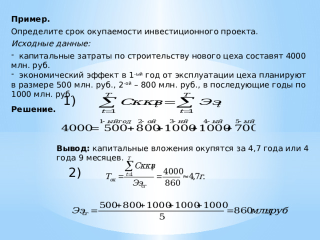 Пример. Определите срок окупаемости инвестиционного проекта. Исходные данные:  капитальные затраты по строительству нового цеха составят 4000 млн. руб.  экономический эффект в 1 -ый год от эксплуатации цеха планируют в размере 500 млн. руб., 2 -ой – 800 млн. руб., в последующие годы по 1000 млн. руб. Решение.     1) Вывод: капитальные вложения окупятся за 4,7 года или 4 года 9 месяцев. 2) 