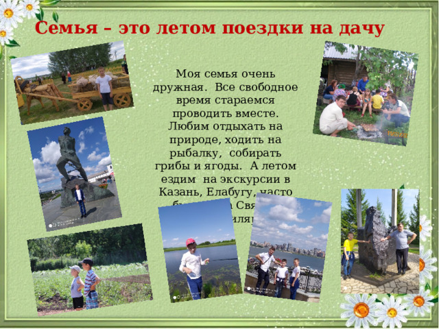Семья – это летом поездки на дачу Моя семья очень дружная. Все свободное время стараемся проводить вместе. Любим отдыхать на природе, ходить на рыбалку, собирать грибы и ягоды. А летом ездим на экскурсии в Казань, Елабугу, часто бываем на Святом Ключе в Билярске. 