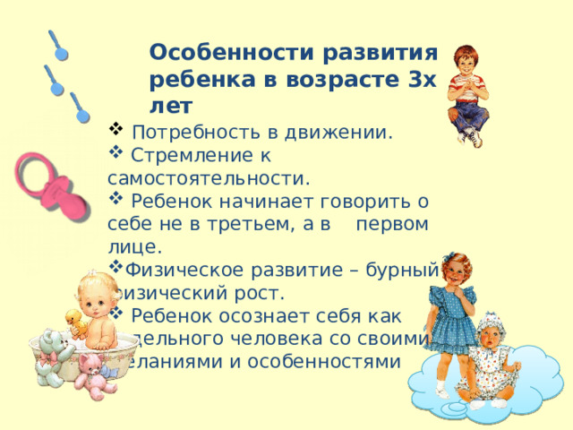 Особенности развития ребенка в возрасте 3х лет  Потребность в движении.  Стремление к самостоятельности.  Ребенок начинает говорить о себе не в третьем, а в первом лице. Физическое развитие – бурный физический рост.  Ребенок осознает себя как отдельного человека со своими желаниями и особенностями 