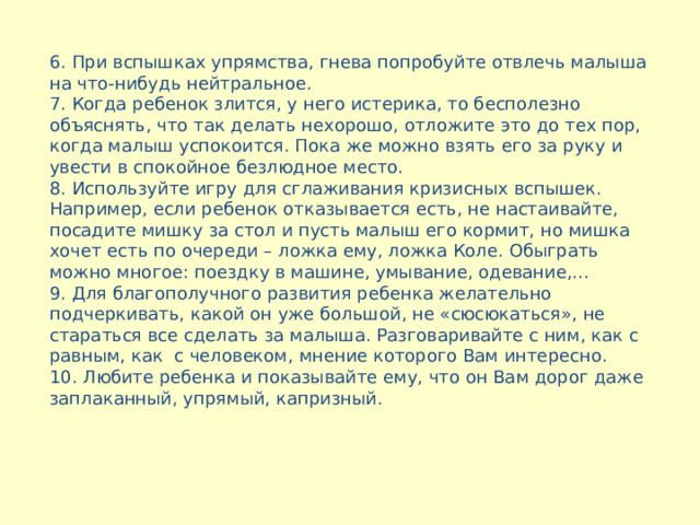  6 . При вспышках упрямства, гнева попробуйте отвлечь малыша на что-нибудь нейтральное. 7. Когда ребенок злится, у него истерика, то бесполезно объяснять, что так делать нехорошо, отложите это до тех пор, когда малыш успокоится. Пока же можно взять его за руку и увести в спокойное безлюдное место. 8. Используйте игру для сглаживания кризисных вспышек. Например, если ребенок отказывается есть, не настаивайте, посадите мишку за стол и пусть малыш его кормит, но мишка хочет есть по очереди – ложка ему, ложка Коле. Обыграть можно многое: поездку в машине, умывание, одевание,… 9. Для благополучного развития ребенка желательно подчеркивать, какой он уже большой, не «сюсюкаться», не стараться все сделать за малыша. Разговаривайте с ним, как с равным, как с человеком, мнение которого Вам интересно. 10. Любите ребенка и показывайте ему, что он Вам дорог даже заплаканный, упрямый, капризный.       