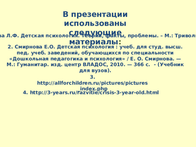 В презентации использованы следующие материалы : 1. Обухова Л.Ф. Детская психология. Теории, факты, проблемы. – М.: Триволина. 2009. 2. Смирнова Е.О. Детская психология : учеб. для студ. высш. пед. учеб. заведений, обучающихся по специальности «Дошкольная педагогика и психология» / Е. О. Смирнова. — М.: Гуманитар. изд. центр ВЛАДОС, 2010. — 366 с. - (Учебник для вузов). 3. http://allforchildren.ru/pictures/pictures_index.php 4. http://3-years.ru/razvitie/crisis-3-year-old.html 
