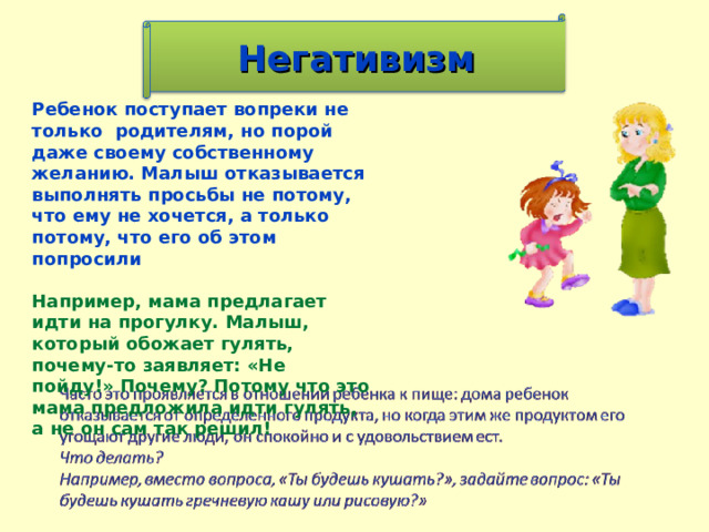 Негативизм Ребенок поступает вопреки не только родителям, но порой даже своему собственному желанию. Малыш отказывается выполнять просьбы не потому, что ему не хочется, а только потому, что его об этом попросили  Например, мама предлагает идти на прогулку. Малыш, который обожает гулять, почему-то заявляет: «Не пойду!» Почему? Потому что это мама предложила идти гулять, а не он сам так решил!        