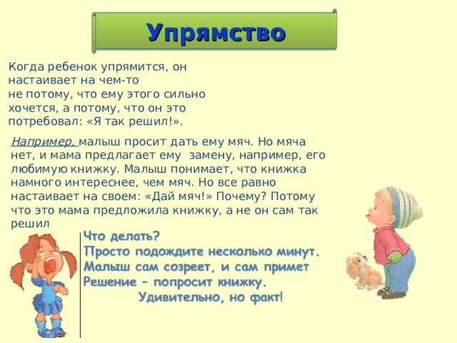 Упрямство Когда ребенок упрямится, он настаивает на чем-то не потому, что ему этого сильно хочется, а потому, что он это потребовал: «Я так решил!». Например, малыш просит дать ему мяч. Но мяча нет, и мама предлагает ему замену, например, его любимую книжку. Малыш понимает, что книжка намного интереснее, чем мяч. Но все равно настаивает на своем: «Дай мяч!» Почему? Потому что это мама предложила книжку, а не он сам так решил 