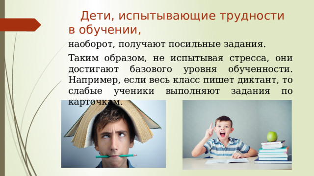  Дети, испытывающие трудности в обучении, наоборот, получают посильные задания. Таким образом, не испытывая стресса, они достигают базового уровня обученности. Например, если весь класс пишет диктант, то слабые ученики выполняют задания по карточкам.  