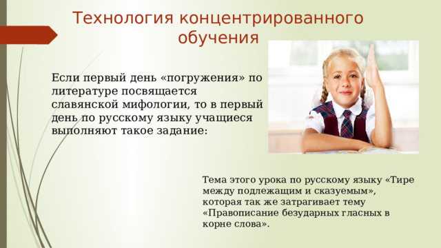 Технология концентрированного обучения Если первый день «погружения» по литературе посвящается славянской мифологии, то в первый день по русскому языку учащиеся выполняют такое задание: Тема этого урока по русскому языку «Тире между подлежащим и сказуемым», которая так же затрагивает тему «Правописание безударных гласных в корне слова». 