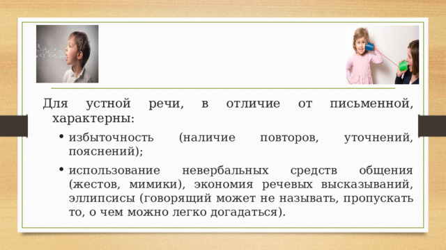 Для устной речи, в отличие от письменной, характерны: избыточность (наличие повторов, уточнений, пояснений); использование невербальных средств общения (жестов, мимики), экономия речевых высказываний, эллипсисы (говорящий может не называть, пропускать то, о чем можно легко догадаться). избыточность (наличие повторов, уточнений, пояснений); использование невербальных средств общения (жестов, мимики), экономия речевых высказываний, эллипсисы (говорящий может не называть, пропускать то, о чем можно легко догадаться). 