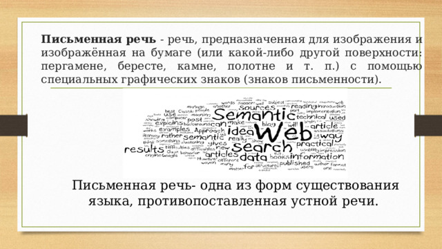  Письменная речь - речь, предназначенная для изображения и изображённая на бумаге (или какой-либо другой поверхности: пергамене, бересте, камне, полотне и т. п.) с помощью специальных графических знаков (знаков письменности). Письменная речь- одна из форм существования языка, противопоставленная устной речи. 