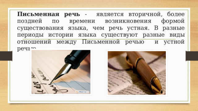  Письменная речь - является вторичной, более поздней по времени возникновения формой существования языка, чем речь устная. В разные периоды истории языка существуют разные виды отношений между Письменной речью и устной речью. 