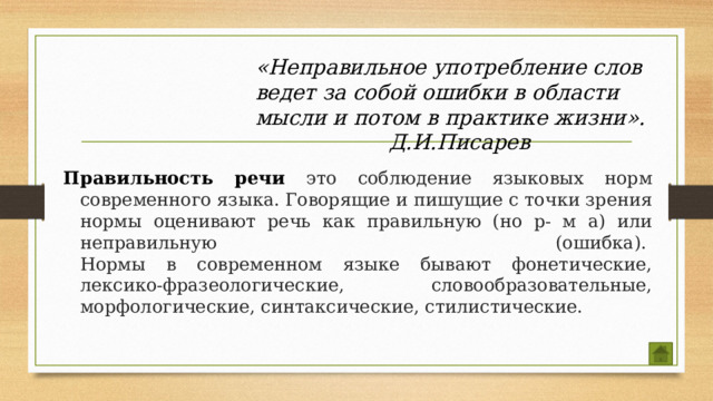 «Неправильное употребление слов ведет за собой ошибки в области мысли и потом в практике жизни».      Д.И.Писарев Правильность речи это соблюдение языковых норм современного языка. Говорящие и пишущие с точки зрения нормы оценивают речь как правильную (но р- м а) или неправильную (ошибка).   Нормы в современном языке бывают фонетические, лексико-фразеологические, словообразовательные, морфологические, синтаксические, стилистические.  