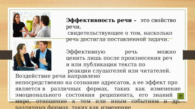 Эффективность речи – это свойство речи,  свидетельствующее о том, насколько речь достигла поставленной задачи.  Эффективную речь можно ценить лишь после произнесения речи или публикации текста по  реакции слушателей или читателей.    Воздействие речи направлено  непосредственно на сознание адресатов, а ее эффект проявляется в различных формах, таких как изменение эмоционального состояния реципиента, его знаний о мире, отношение к тем или иным событиям и др. различных формах, таких как изменение  