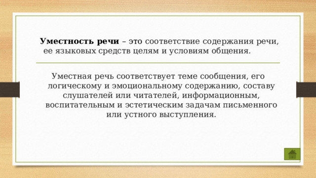    Уместность речи – это соответствие содержания речи, ее языковых средств целям и условиям общения.  Уместная  речь соответствует теме сообщения, его логическому и эмоциональному содержанию, составу слушателей или читателей, информационным, воспитательным и эстетическим задачам письменного или устного выступления. 