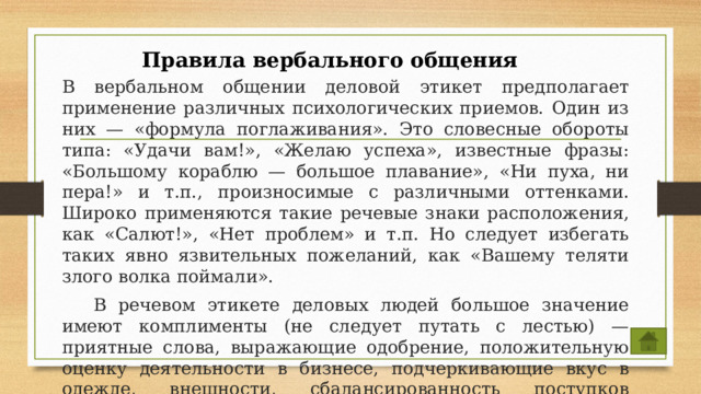 Правила вербального общения  В вербальном общении деловой этикет предполагает применение различных психологических приемов. Один из них — «формула поглаживания». Это словесные обороты типа: «Удачи вам!», «Желаю успеха», известные фразы: «Большому кораблю — большое плавание», «Ни пуха, ни пера!» и т.п., произносимые с различными оттенками. Широко применяются такие речевые знаки расположения, как «Салют!», «Нет проблем» и т.п. Но следует избегать таких явно язвительных пожеланий, как «Вашему теляти злого волка поймали».  В речевом этикете деловых людей большое значение имеют комплименты (не следует путать с лестью) — приятные слова, выражающие одобрение, положительную оценку деятельности в бизнесе, подчеркивающие вкус в одежде, внешности, сбалансированность поступков партнера, т.е. оценку ума делового партнера. 