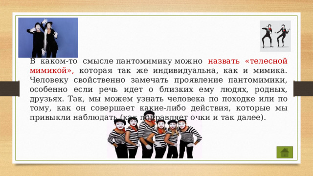  В каком-то смысле пантомимику можно назвать «телесной мимикой», которая так же индивидуальна, как и мимика. Человеку свойственно замечать проявление пантомимики, особенно если речь идет о близких ему людях, родных, друзьях. Так, мы можем узнать человека по походке или по тому, как он совершает какие-либо действия, которые мы привыкли наблюдать (как поправляет очки и так далее). 