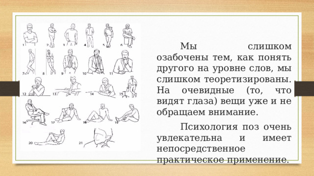    Мы слишком озабочены тем, как понять другого на уровне слов, мы слишком теоретизированы. На очевидные (то, что видят глаза) вещи уже и не обращаем внимание.    Психология поз очень увлекательна и имеет непосредственное практическое применение. 