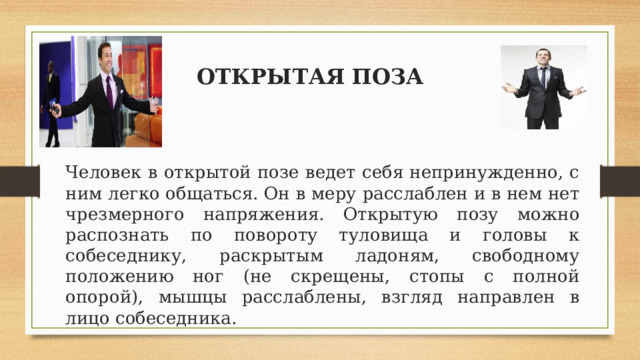 ОТКРЫТАЯ ПОЗА  Человек в открытой позе ведет себя непринужденно, с ним легко общаться. Он в меру расслаблен и в нем нет чрезмерного напряжения. Открытую позу можно распознать по повороту туловища и головы к собеседнику, раскрытым ладоням, свободному положению ног (не скрещены, стопы с полной опорой), мышцы расслаблены, взгляд направлен в лицо собеседника. 