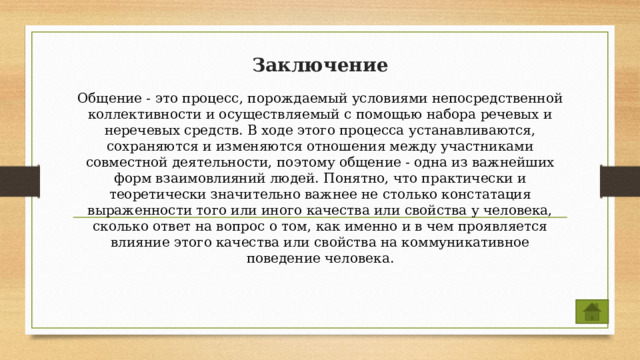 Заключение Общение - это процесс, порождаемый условиями непосредственной коллективности и осуществляемый с помощью набора речевых и неречевых средств. В ходе этого процесса устанавливаются, сохраняются и изменяются отношения между участниками совместной деятельности, поэтому общение - одна из важнейших форм взаимовлияний людей. Понятно, что практически и теоретически значительно важнее не столько констатация выраженности того или иного качества или свойства у человека, сколько ответ на вопрос о том, как именно и в чем проявляется влияние этого качества или свойства на коммуникативное поведение человека. 