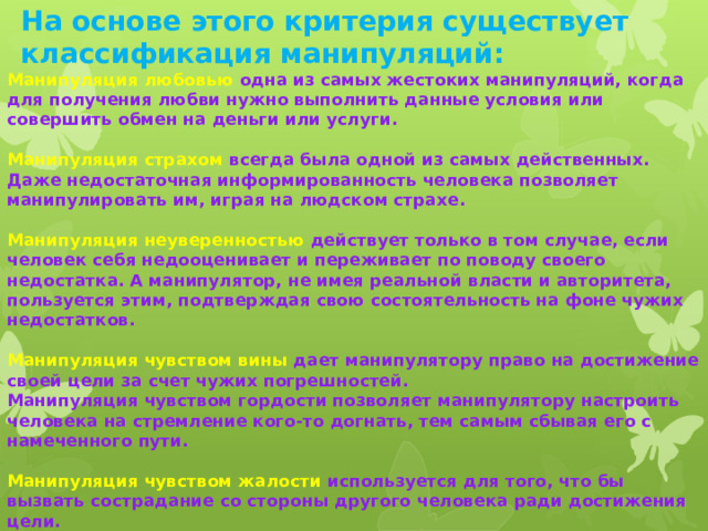 На основе этого критерия существует классификация манипуляций:    Манипуляция любовью одна из самых жестоких манипуляций, когда для получения любви нужно выполнить данные условия или совершить обмен на деньги или услуги.  Манипуляция страхом всегда была одной из самых действенных. Даже недостаточная информированность человека позволяет манипулировать им, играя на людском страхе.  Манипуляция неуверенностью действует только в том случае, если человек себя недооценивает и переживает по поводу своего недостатка. А манипулятор, не имея реальной власти и авторитета, пользуется этим, подтверждая свою состоятельность на фоне чужих недостатков.  Манипуляция чувством вины дает манипулятору право на достижение своей цели за счет чужих погрешностей. Манипуляция чувством гордости позволяет манипулятору настроить человека на стремление кого-то догнать, тем самым сбывая его с намеченного пути.  Манипуляция чувством жалости используется для того, что бы вызвать сострадание со стороны другого человека ради достижения цели.   