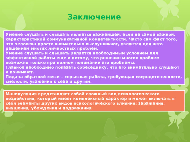 Заключение Умение слушать и слышать является важнейшей, если не самой важной, характеристикой коммуникативной компетентности. Часто сам факт того, что человека просто внимательно выслушивают, является для него решением многих личностных проблем. Умение слушать и слышать является необходимым условием для эффективной работы еще и потому, что решение многих проблем возможно только при полном понимании его проблемы. Главное необходимо показать собеседнику, что его внимательно слушают и понимают. Подача обратной связи – серьезная работа, требующая сосредоточенности, смелости, уважения к себе и другим. Манипуляция представляет собой сложный вид психологического воздействия, который имеет комплексный характер и может включать в себя элементы других видов психологического влияния: заражения, внушения, убеждения и подражания. 