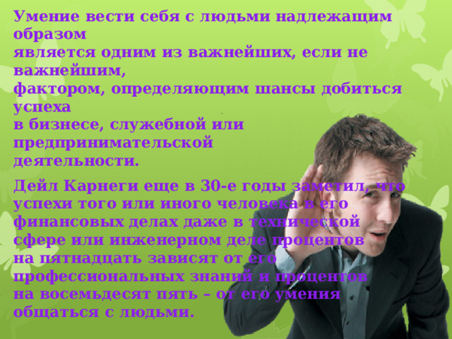 Умение вести себя с людьми надлежащим образом  является одним из важнейших, если не важнейшим,  фактором, определяющим шансы добиться успеха  в бизнесе, служебной или предпринимательской  деятельности. Дейл Карнеги еще в 30-е годы заметил, что  успехи того или иного человека в его  финансовых делах даже в технической  сфере или инженерном деле процентов  на пятнадцать зависят от его  профессиональных знаний и процентов  на восемьдесят пять – от его умения  общаться с людьми. 