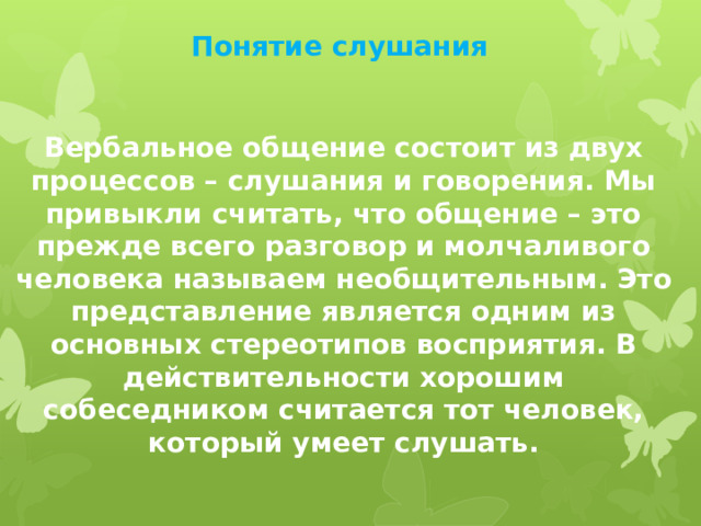 Понятие слушания Вербальное общение состоит из двух процессов – слушания и говорения. Мы привыкли считать, что общение – это прежде всего разговор и молчаливого человека называем необщительным. Это представление является одним из основных стереотипов восприятия. В действительности хорошим собеседником считается тот человек, который умеет слушать. 