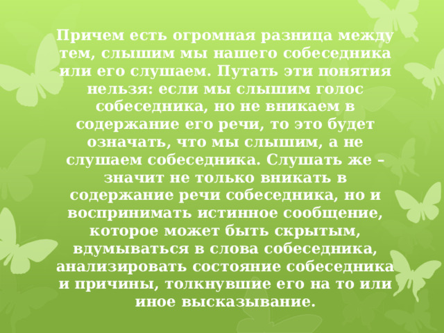 Причем есть огромная разница между тем, слышим мы нашего собеседника или его слушаем. Путать эти понятия нельзя: если мы слышим голос собеседника, но не вникаем в содержание его речи, то это будет означать, что мы слышим, а не слушаем собеседника. Слушать же – значит не только вникать в содержание речи собеседника, но и воспринимать истинное сообщение, которое может быть скрытым, вдумываться в слова собеседника, анализировать состояние собеседника и причины, толкнувшие его на то или иное высказывание. 