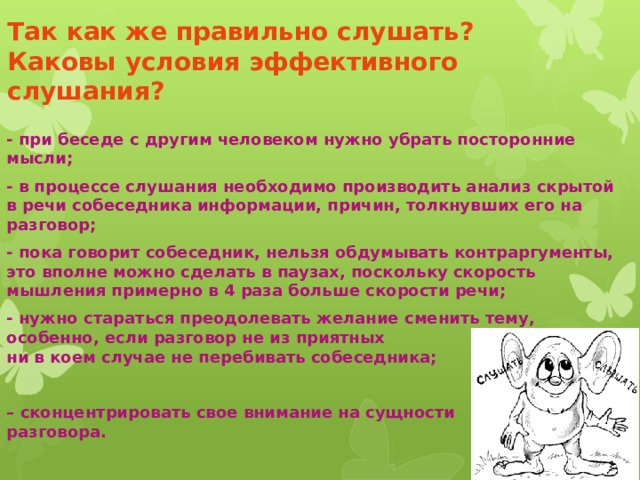 Так как же правильно слушать?  Каковы условия эффективного слушания? - при беседе с другим человеком нужно убрать посторонние мысли; - в процессе слушания необходимо производить анализ скрытой в речи собеседника информации, причин, толкнувших его на разговор; - пока говорит собеседник, нельзя обдумывать контраргументы, это вполне можно сделать в паузах, поскольку скорость мышления примерно в 4 раза больше скорости речи; - нужно стараться преодолевать желание сменить тему, особенно, если разговор не из приятных  ни в коем случае не перебивать собеседника;  – сконцентрировать свое внимание на сущности  разговора. 