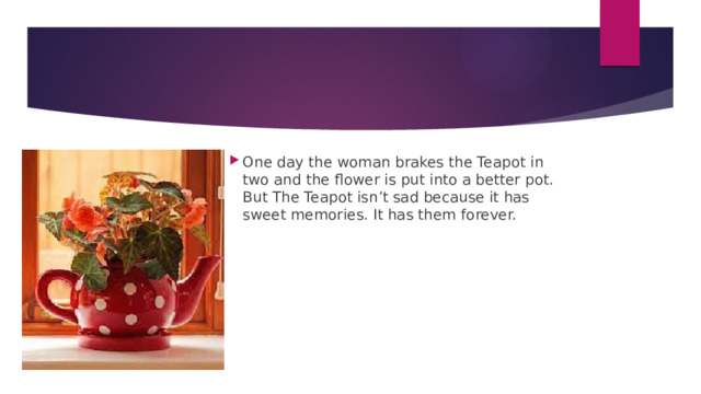 One day the woman brakes the Teapot in two and the flower is put into a better pot. But The Teapot isn’t sad because it has sweet memories. It has them forever. One day the woman brakes the Teapot in two and the flower is put into a better pot. But The Teapot isn’t sad because it has sweet memories. It has them forever. One day the woman brakes the Teapot in two and the flower is put into a better pot. But The Teapot isn’t sad because it has sweet memories. It has them forever. One day the woman brakes the Teapot in two and the flower is put into a better pot. But The Teapot isn’t sad because it has sweet memories. It has them forever. One day the woman brakes the Teapot in two and the flower is put into a better pot. But The Teapot isn’t sad because it has sweet memories. It has them forever. One day the woman brakes the Teapot in two and the flower is put into a better pot. But The Teapot isn’t sad because it has sweet memories. It has them forever. One day the woman brakes the Teapot in two and the flower is put into a better pot. But The Teapot isn’t sad because it has sweet memories. It has them forever. 