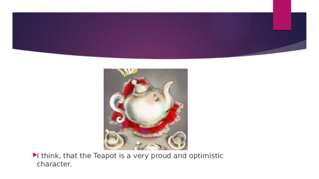 I think, that the Teapot is a very proud and optimistic character. 