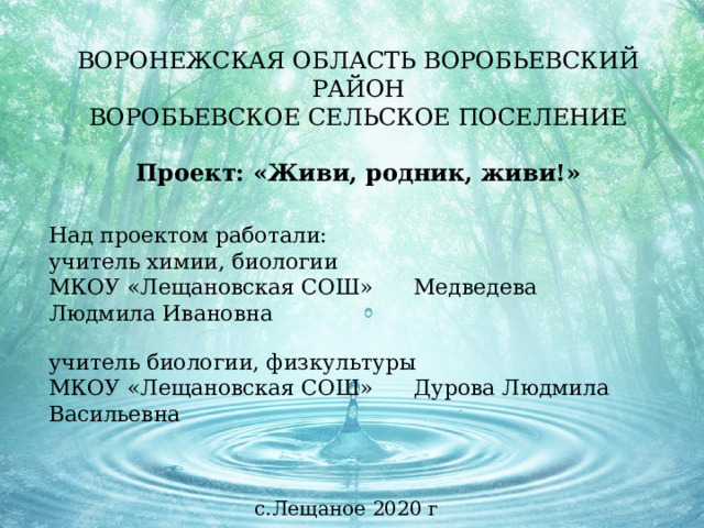 ВОРОНЕЖСКАЯ ОБЛАСТЬ ВОРОБЬЕВСКИЙ РАЙОН  ВОРОБЬЕВСКОЕ СЕЛЬСКОЕ ПОСЕЛЕНИЕ   Проект: «Живи, родник, живи!» Над проектом работали: учитель химии, биологии МКОУ «Лещановская СОШ» Медведева Людмила Ивановна  учитель биологии, физкультуры МКОУ «Лещановская СОШ» Дурова Людмила Васильевна с.Лещаное 2020 г 