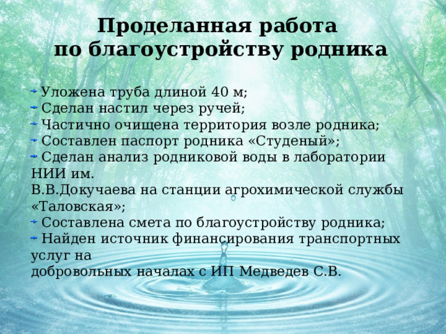 Проделанная работа  по благоустройству родника     Уложена труба длиной 40 м;  Сделан настил через ручей;  Частично очищена территория возле родника;  Составлен паспорт родника «Студеный»;  Сделан анализ родниковой воды в лаборатории НИИ им. В.В.Докучаева на станции агрохимической службы «Таловская»;  Составлена смета по благоустройству родника;  Найден источник финансирования транспортных услуг на добровольных началах с ИП Медведев С.В. 