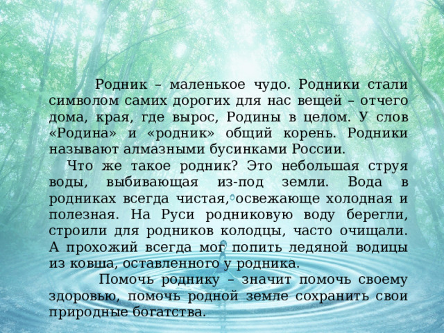  Родник – маленькое чудо. Родники стали символом самих дорогих для нас вещей – отчего дома, края, где вырос, Родины в целом. У слов «Родина» и «родник» общий корень. Родники называют алмазными бусинками России.  Что же такое родник? Это небольшая струя воды, выбивающая из-под земли. Вода в родниках всегда чистая, освежающе холодная и полезная. На Руси родниковую воду берегли, строили для родников колодцы, часто очищали. А прохожий всегда мог попить ледяной водицы из ковша, оставленного у родника.  Помочь роднику – значит помочь своему здоровью, помочь родной земле сохранить свои природные богатства.  Ч а Руси родниковую воду берегли, строили для родников колодцы, часто очищали. А прохожий всегда мог попить ледяной водицы из ковша, оставленного у родника. Помочь роднику – значит помочь своему здоровью, помочь родной земле сохранить свои природные богатства. 