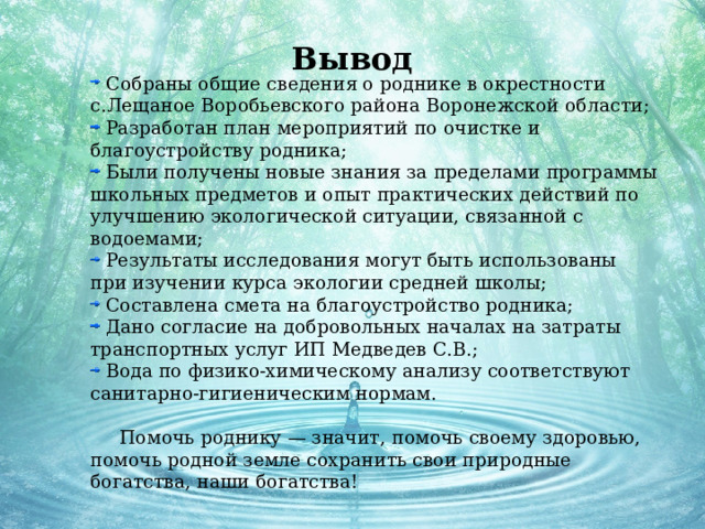 Вывод  Собраны общие сведения о роднике в окрестности с.Лещаное Воробьевского района Воронежской области;  Разработан план мероприятий по очистке и благоустройству родника;  Были получены новые знания за пределами программы школьных предметов и опыт практических действий по улучшению экологической ситуации, связанной с водоемами;  Результаты исследования могут быть использованы при изучении курса экологии средней школы;  Составлена смета на благоустройство родника;  Дано согласие на добровольных началах на затраты транспортных услуг ИП Медведев С.В.;  Вода по физико-химическому анализу соответствуют санитарно-гигиеническим нормам.  Помочь роднику — значит, помочь своему здоровью, помочь родной земле сохранить свои природные богатства, наши богатства! 