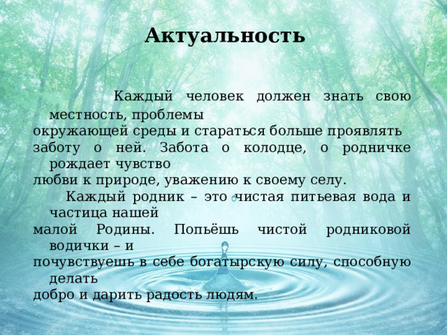 Актуальность  Каждый человек должен знать свою местность, проблемы окружающей среды и стараться больше проявлять заботу о ней. Забота о колодце, о родничке рождает чувство любви к природе, уважению к своему селу.  Каждый родник – это чистая питьевая вода и частица нашей малой Родины. Попьёшь чистой родниковой водички – и почувствуешь в себе богатырскую силу, способную делать добро и дарить радость людям. 