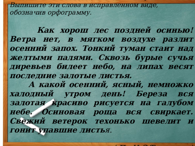 Найдите ошибки в диктанте одного из учеников.  Выпишите эти слова в исправленном виде, обозначив орфограмму.  Как хорош лес поздней осинью! Ветра нет, в мягком воздухе разлит осенний запох. Тонкий туман стаит над желтыми палями. Сквозь бурые сучья диревьев билеет небо, на липах весят последние залотые листья.  А какой осенний, ясный, немножко халодный утром день! Береза вся залотая красиво рисуется на галубом небе. Осиновая роща вся свиркает. Свежий ветерок техонько шевелит и гонит упавшие листь я.  ( По И.С.Тургеневу) 