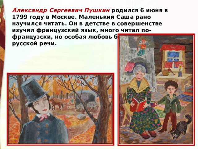 Александр Сергеевич Пушкин родился 6 июня в 1799 году в Москве. Маленький Саша рано научился читать. Он в детстве в совершенстве изучил французский язык, много читал по-французски, но особая любовь была у мальчика к русской речи. 