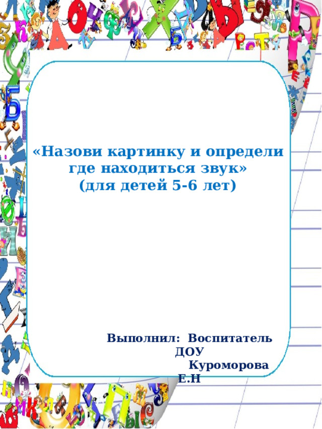 «Назови картинку и определи где находиться звук»  (для детей 5-6 лет)   Выполнил: Воспитатель ДОУ  Куроморова Е.Н 