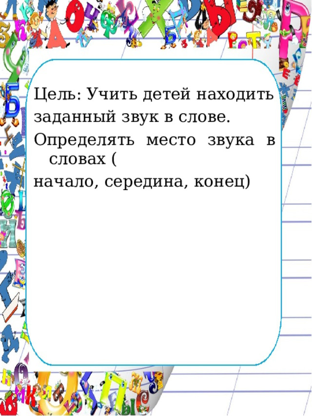 Цель: Учить детей находить заданный звук в слове. Определять место звука в словах ( начало, середина, конец) 