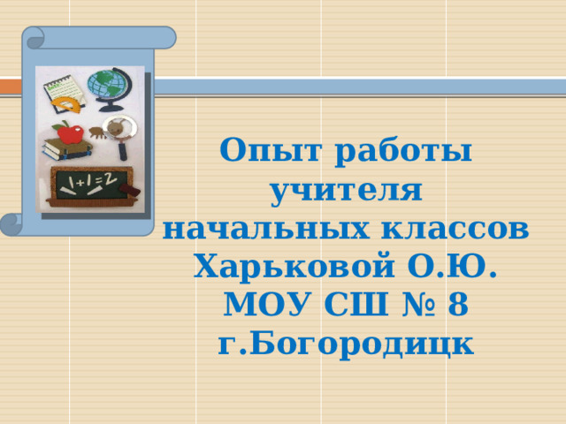    Опыт работы учителя начальных классов  Харьковой О.Ю.  МОУ СШ № 8  г.Богородицк 