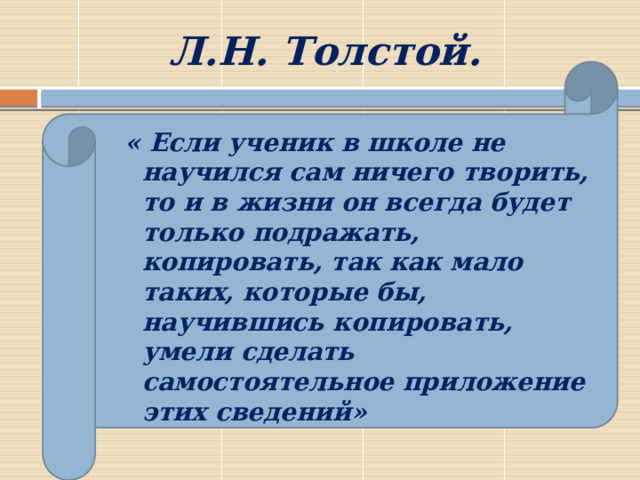 Л.Н. Толстой. « Если ученик в школе не научился сам ничего творить, то и в жизни он всегда будет только подражать, копировать, так как мало таких, которые бы, научившись копировать, умели сделать самостоятельное приложение этих сведений» 