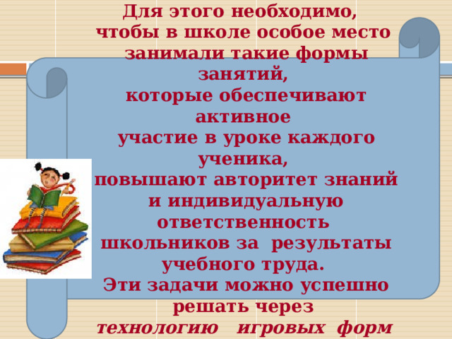Для этого необходимо, чтобы в школе особое место  занимали такие формы занятий,  которые обеспечивают активное  участие в уроке каждого ученика,  повышают авторитет знаний  и индивидуальную ответственность  школьников за результаты учебного труда.  Эти задачи можно успешно  решать через технологию игровых форм обучения.  
