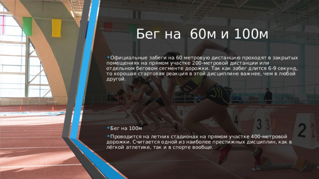 Бег на  60м и 100м Официальные забеги на 60 метровую дистанцию проходят в закрытых помещениях на прямом участке 200-метровой дистанции или отдельном беговом сегменте дорожки. Так как забег длится 6-9 секунд, то хорошая стартовая реакция в этой дисциплине важнее, чем в любой другой. Бег на 100м Проводится на летних стадионах на прямом участке 400-метровой дорожки. Считается одной из наиболее престижных дисциплин, как в лёгкой атлетике, так и в спорте вообще. 