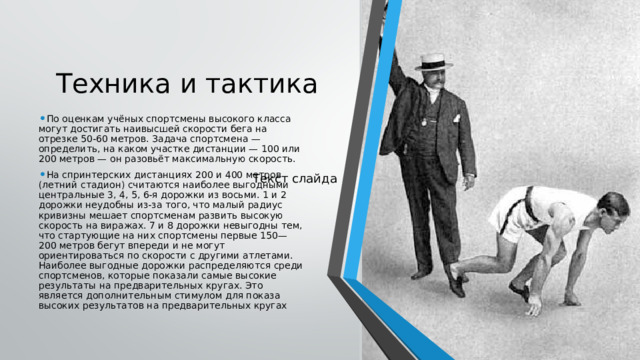 Техника и тактика По оценкам учёных спортсмены высокого класса могут достигать наивысшей скорости бега на отрезке 50-60 метров. Задача спортсмена — определить, на каком участке дистанции — 100 или 200 метров — он разовьёт максимальную скорость. На спринтерских дистанциях 200 и 400 метров (летний стадион) считаются наиболее выгодными центральные 3, 4, 5, 6-я дорожки из восьми. 1 и 2 дорожки неудобны из-за того, что малый радиус кривизны мешает спортсменам развить высокую скорость на виражах. 7 и 8 дорожки невыгодны тем, что стартующие на них спортсмены первые 150—200 метров бегут впереди и не могут ориентироваться по скорости с другими атлетами. Наиболее выгодные дорожки распределяются среди спортсменов, которые показали самые высокие результаты на предварительных кругах. Это является дополнительным стимулом для показа высоких результатов на предварительных кругах Текст слайда 